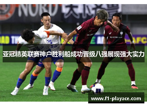 亚冠精英联赛神户胜利船成功晋级八强展现强大实力