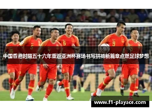 中国香港时隔五十六年重返亚洲杯赛场书写拼搏新篇章点燃足球梦想