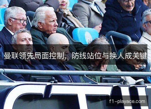 曼联领先局面控制，防线站位与换人成关键